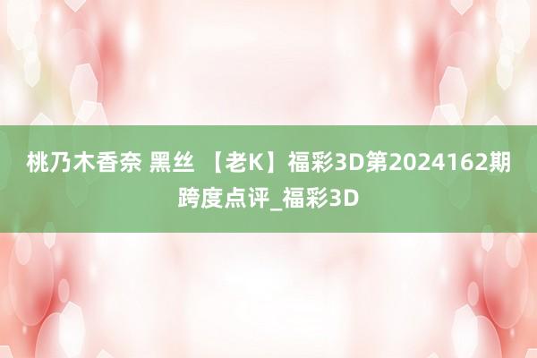 桃乃木香奈 黑丝 【老K】福彩3D第2024162期跨度点评_福彩3D