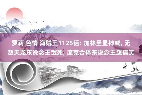 萝莉 色情 海贼王1125话: 加林圣显神威， 无数天龙东说念主饿死， 庞克合体东说念主超搞笑