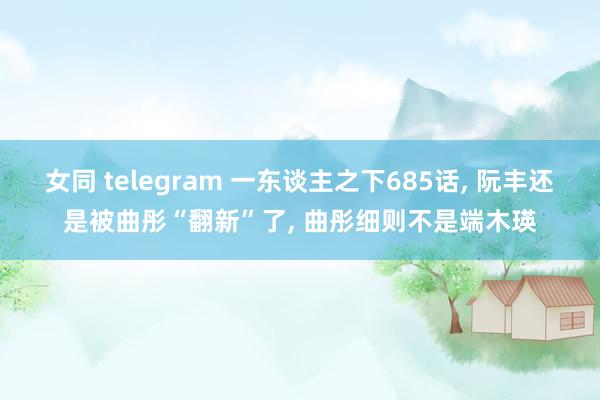 女同 telegram 一东谈主之下685话， 阮丰还是被曲彤“翻新”了， 曲彤细则不是端木瑛