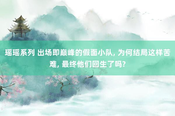 瑶瑶系列 出场即巅峰的假面小队， 为何结局这样苦难， 最终他们回生了吗?