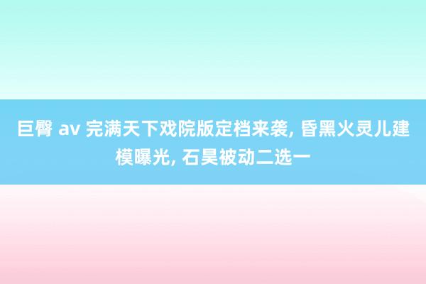 巨臀 av 完满天下戏院版定档来袭， 昏黑火灵儿建模曝光， 石昊被动二选一