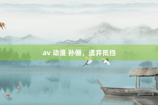 av 动漫 孙俪，遗弃抵挡