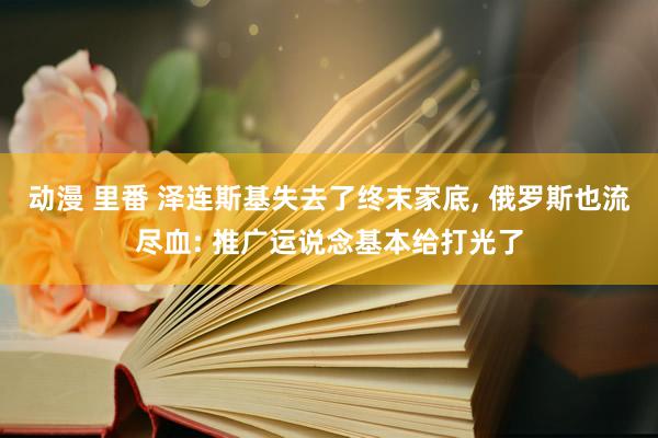 动漫 里番 泽连斯基失去了终末家底， 俄罗斯也流尽血: 推广运说念基本给打光了