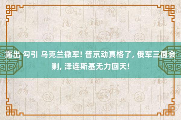 露出 勾引 乌克兰撤军! 普京动真格了， 俄军三面会剿， 泽连斯基无力回天!