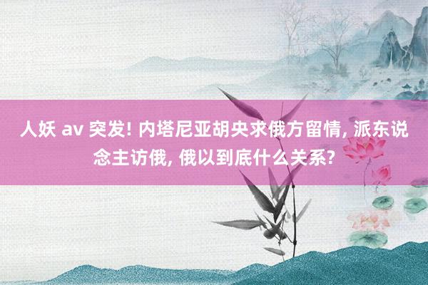 人妖 av 突发! 内塔尼亚胡央求俄方留情， 派东说念主访俄， 俄以到底什么关系?