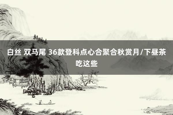 白丝 双马尾 36款登科点心合聚合秋赏月/下昼茶吃这些