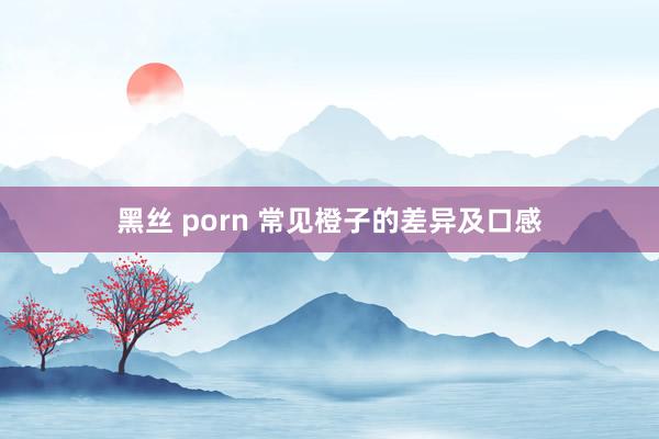 黑丝 porn 常见橙子的差异及口感