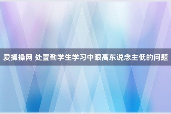 爱操操网 处置勤学生学习中眼高东说念主低的问题