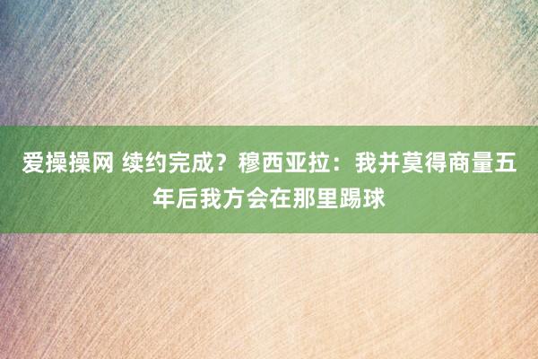 爱操操网 续约完成？穆西亚拉：我并莫得商量五年后我方会在那里踢球