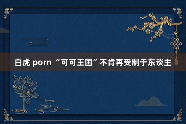 白虎 porn “可可王国”不肯再受制于东谈主