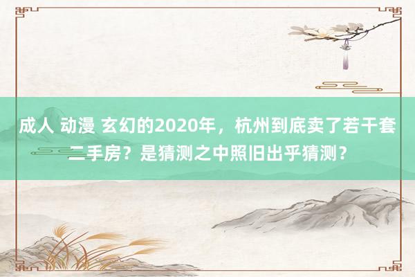 成人 动漫 玄幻的2020年，杭州到底卖了若干套二手房？是猜测之中照旧出乎猜测？