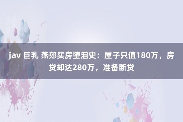 jav 巨乳 燕郊买房堕泪史：屋子只值180万，房贷却达280万，准备断贷