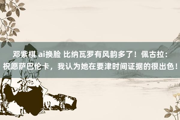 邓紫棋 ai换脸 比纳瓦罗有风韵多了！佩古拉：祝愿萨巴伦卡，我认为她在要津时间证据的很出色！