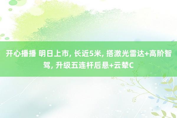 开心播播 明日上市， 长近5米， 搭激光雷达+高阶智驾， 升级五连杆后悬+云辇C