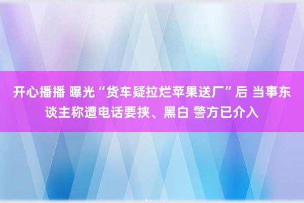 开心播播 曝光“货车疑拉烂苹果送厂”后 当事东谈主称遭电话要挟、黑白 警方已介入