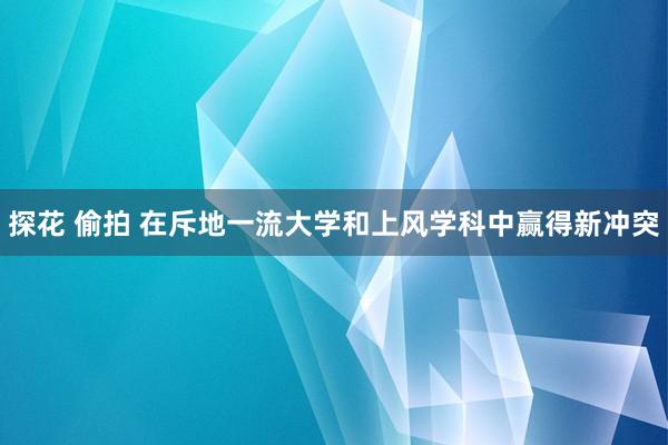 探花 偷拍 在斥地一流大学和上风学科中赢得新冲突