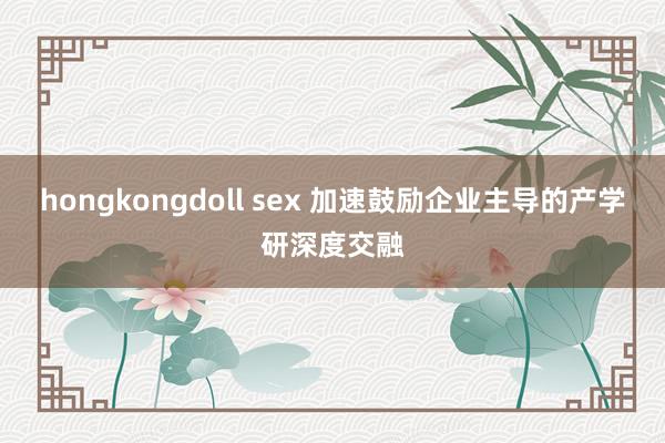 hongkongdoll sex 加速鼓励企业主导的产学研深度交融