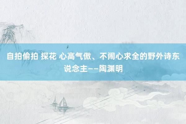 自拍偷拍 探花 心高气傲、不闹心求全的野外诗东说念主——陶渊明