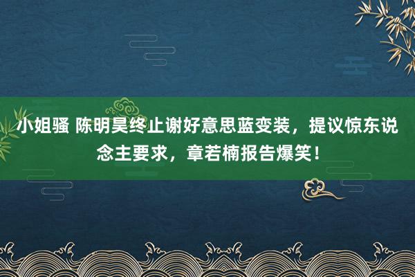 小姐骚 陈明昊终止谢好意思蓝变装，提议惊东说念主要求，章若楠报告爆笑！