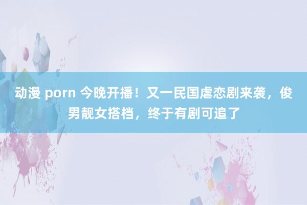 动漫 porn 今晚开播！又一民国虐恋剧来袭，俊男靓女搭档，终于有剧可追了