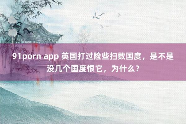 91porn app 英国打过险些扫数国度，是不是没几个国度恨它，为什么？