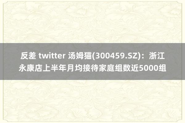 反差 twitter 汤姆猫(300459.SZ)：浙江永康店上半年月均接待家庭组数近5000组