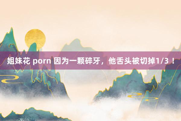 姐妹花 porn 因为一颗碎牙，他舌头被切掉1/3 ！