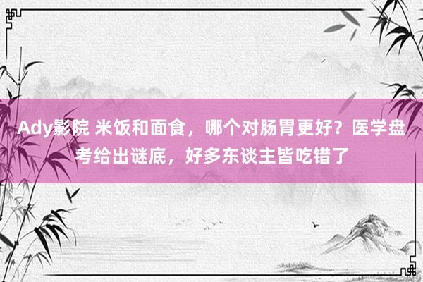 Ady影院 米饭和面食，哪个对肠胃更好？医学盘考给出谜底，好多东谈主皆吃错了