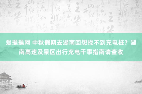 爱操操网 中秋假期去湖南回想找不到充电桩？湖南高速及景区出行充电干事指南请查收