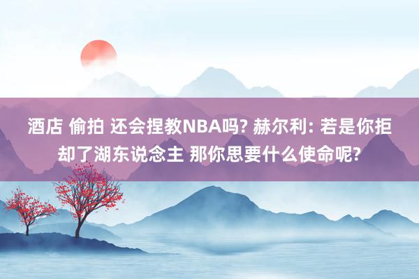 酒店 偷拍 还会捏教NBA吗? 赫尔利: 若是你拒却了湖东说念主 那你思要什么使命呢?