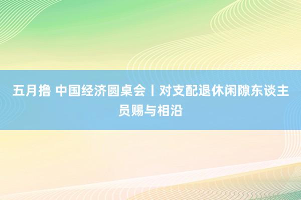 五月撸 中国经济圆桌会丨对支配退休闲隙东谈主员赐与相沿