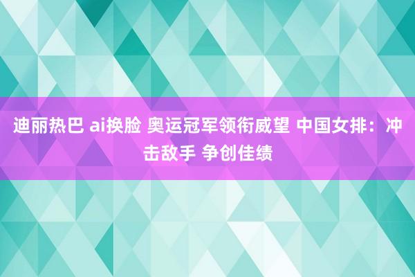 迪丽热巴 ai换脸 奥运冠军领衔威望 中国女排：冲击敌手 争创佳绩