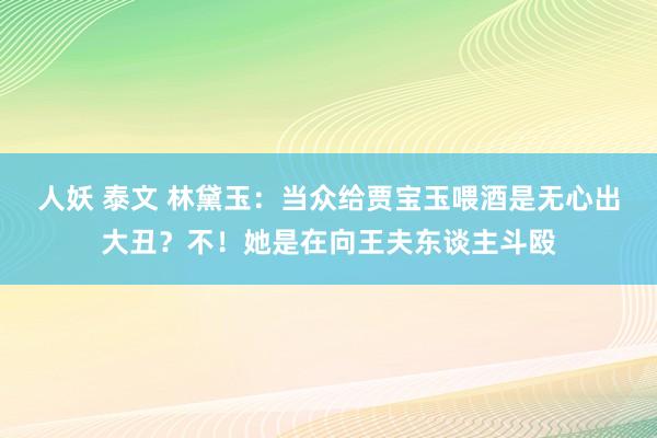 人妖 泰文 林黛玉：当众给贾宝玉喂酒是无心出大丑？不！她是在向王夫东谈主斗殴