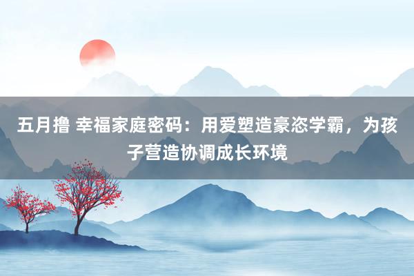 五月撸 幸福家庭密码：用爱塑造豪恣学霸，为孩子营造协调成长环境