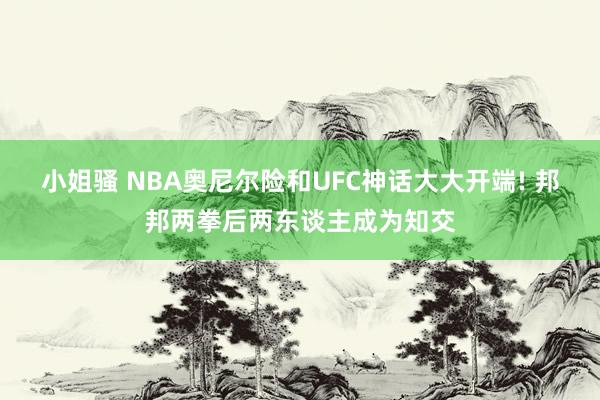 小姐骚 NBA奥尼尔险和UFC神话大大开端! 邦邦两拳后两东谈主成为知交