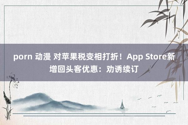 porn 动漫 对苹果税变相打折！App Store新增回头客优惠：劝诱续订