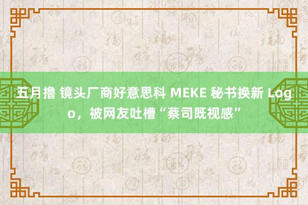 五月撸 镜头厂商好意思科 MEKE 秘书换新 Logo，被网友吐槽“蔡司既视感”