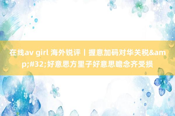 在线av girl 海外锐评丨握意加码对华关税&#32;好意思方里子好意思瞻念齐受损