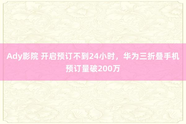 Ady影院 开启预订不到24小时，华为三折叠手机预订量破200万