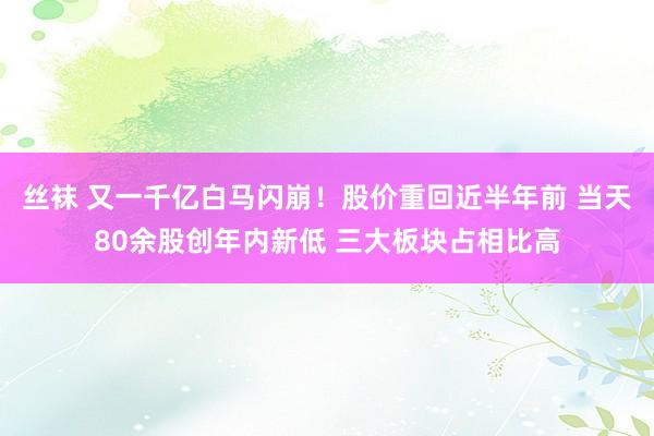 丝袜 又一千亿白马闪崩！股价重回近半年前 当天80余股创年内新低 三大板块占相比高