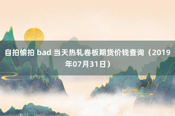 自拍偷拍 bad 当天热轧卷板期货价钱查询（2019年07月31日）