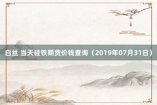 白丝 当天硅铁期货价钱查询（2019年07月31日）