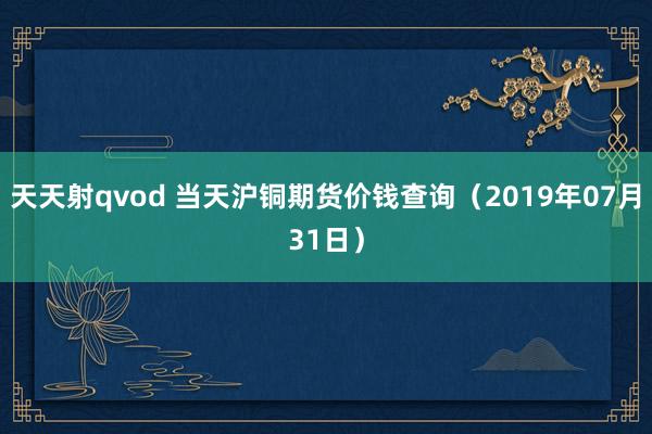 天天射qvod 当天沪铜期货价钱查询（2019年07月31日）