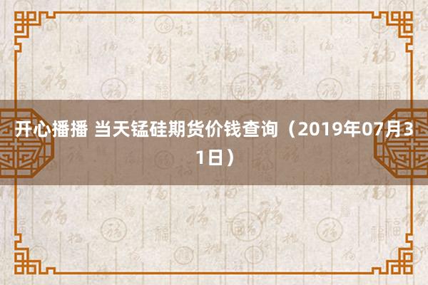 开心播播 当天锰硅期货价钱查询（2019年07月31日）