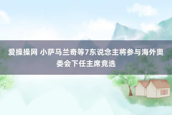 爱操操网 小萨马兰奇等7东说念主将参与海外奥委会下任主席竞选