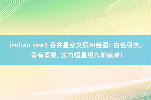 indian sex5 吞并星空艾辰AI绘图: 白色羽衣， 背有双翼， 实力恒星级九阶巅峰!