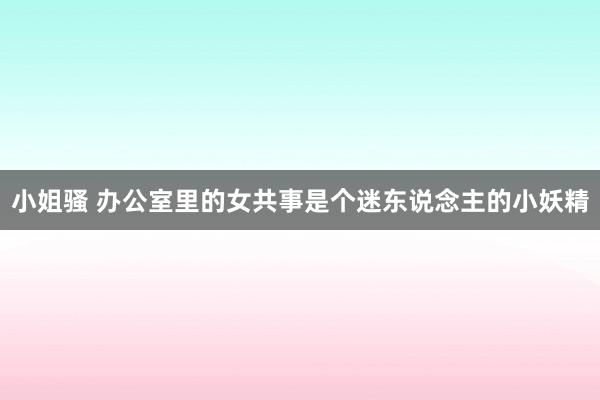 小姐骚 办公室里的女共事是个迷东说念主的小妖精