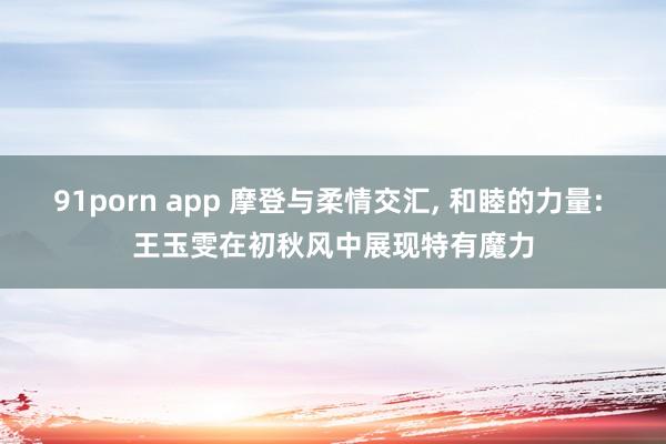 91porn app 摩登与柔情交汇， 和睦的力量: 王玉雯在初秋风中展现特有魔力