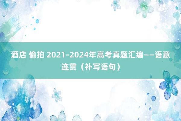 酒店 偷拍 2021-2024年高考真题汇编——语意连贯（补写语句）