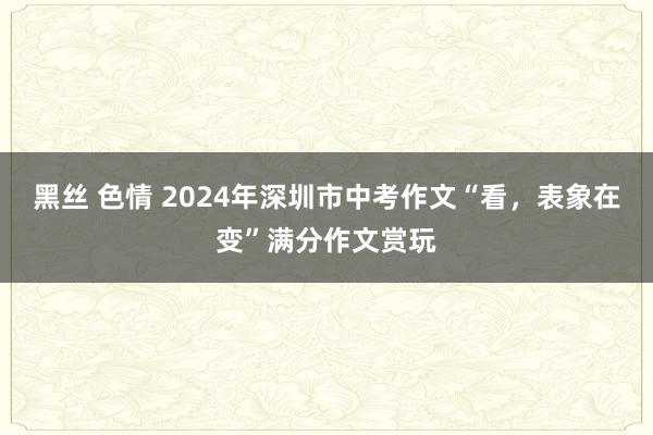 黑丝 色情 2024年深圳市中考作文“看，表象在变”满分作文赏玩